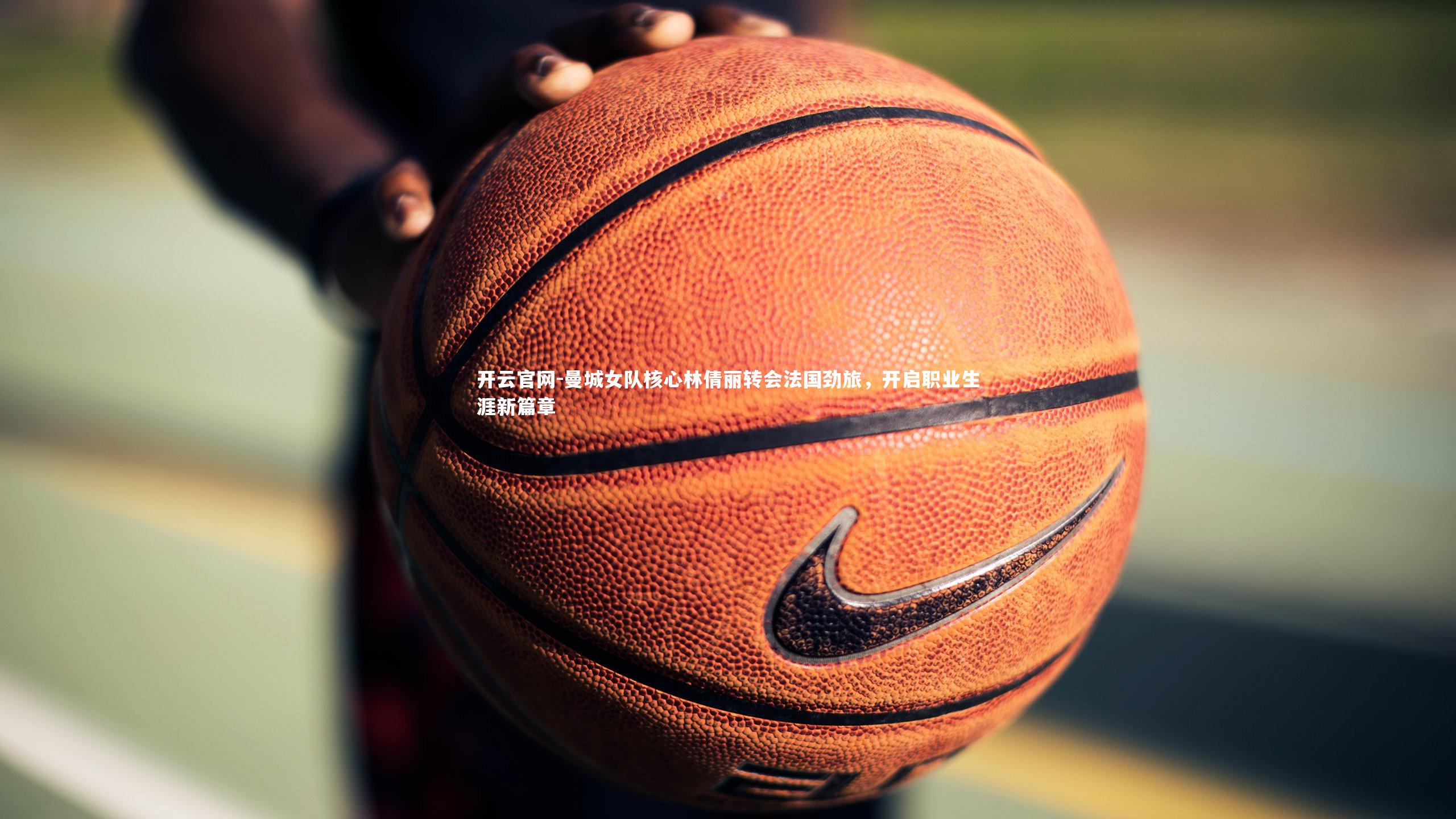 开云官网-曼城女队核心林倩丽转会法国劲旅，开启职业生涯新篇章