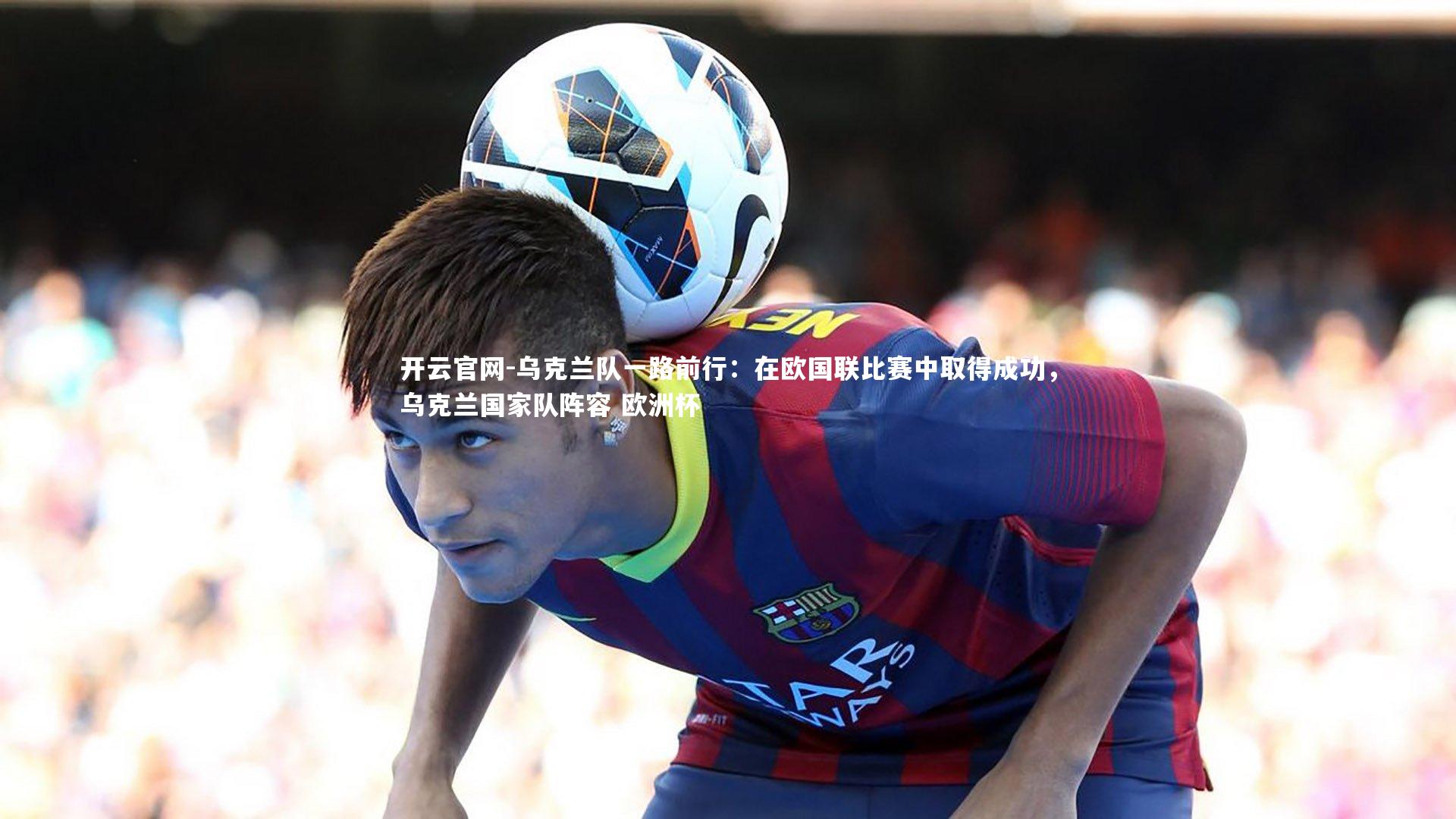 乌克兰队一路前行：在欧国联比赛中取得成功，乌克兰国家队阵容 欧洲杯